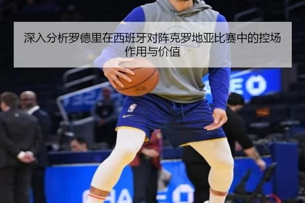 深入分析罗德里在西班牙对阵克罗地亚比赛中的控场作用与价值
